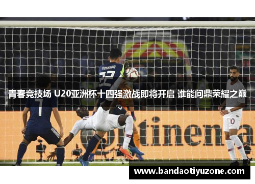 青春竞技场 U20亚洲杯十四强激战即将开启 谁能问鼎荣耀之巅