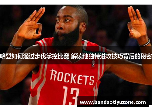 哈登如何通过步伐掌控比赛 解读他独特进攻技巧背后的秘密