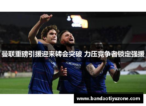 曼联重磅引援迎来转会突破 力压竞争者锁定强援