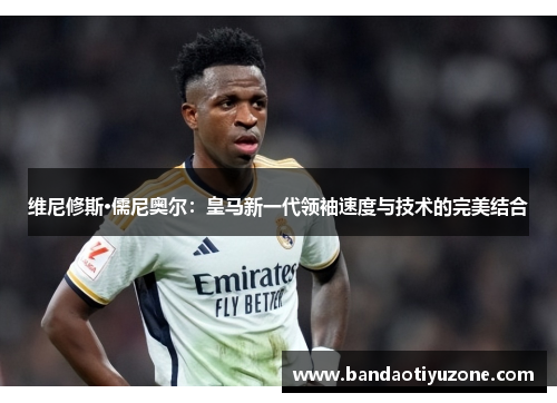 维尼修斯·儒尼奥尔：皇马新一代领袖速度与技术的完美结合