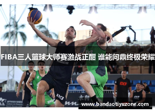 FIBA三人篮球大师赛激战正酣 谁能问鼎终极荣耀